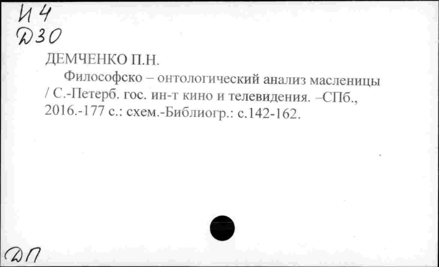 ﻿7)М
ДЕМЧЕНКО П.Н.
Философско — онтологический анализ масленицы / С.-Петерб. гос. ин-т кино и телевидения. -СПб 2016.-177 с.: схем.-Библиогр.: с. 142-162.
<3/7